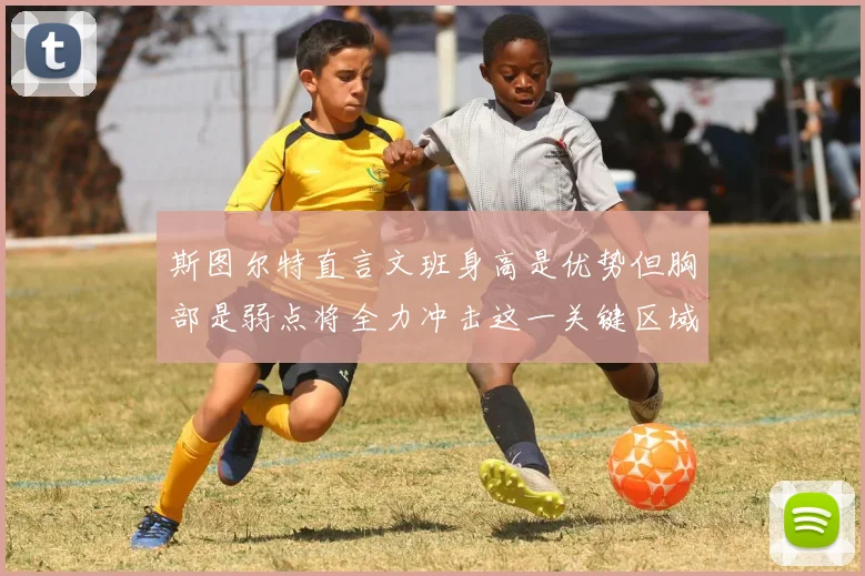 斯图尔特直言文班身高是优势但胸部是弱点将全力冲击这一关键区域