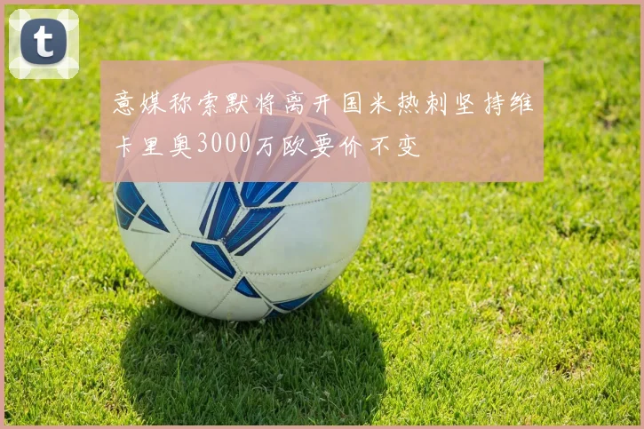 意媒称索默将离开国米热刺坚持维卡里奥3000万欧要价不变