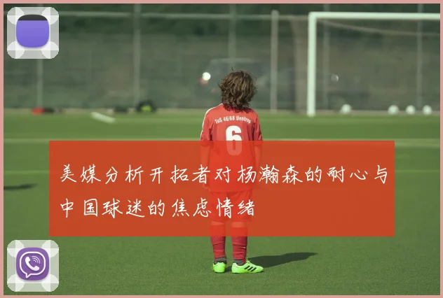 美媒分析开拓者对杨瀚森的耐心与中国球迷的焦虑情绪