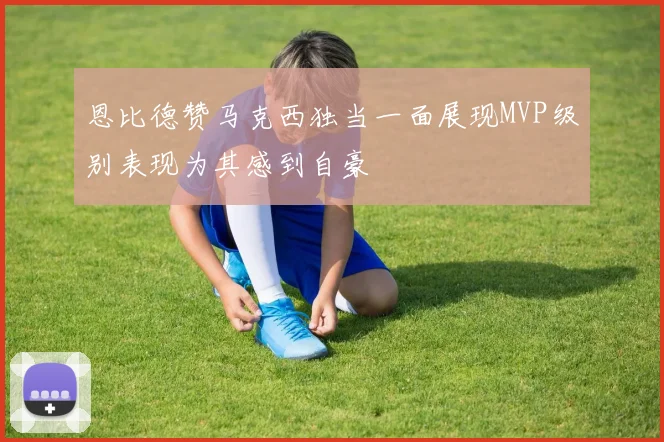 恩比德赞马克西独当一面展现MVP级别表现为其感到自豪
