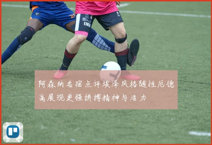 阿森纳名宿点评埃泽风格随性厄德高展现更强拼搏精神与活力