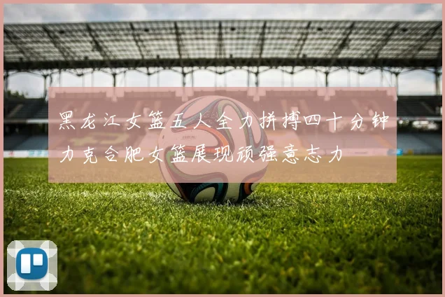 黑龙江女篮五人全力拼搏四十分钟力克合肥女篮展现顽强意志力