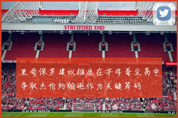 里奇保罗建议雄鹿在字母哥交易中争取杰伦约翰逊作为关键筹码