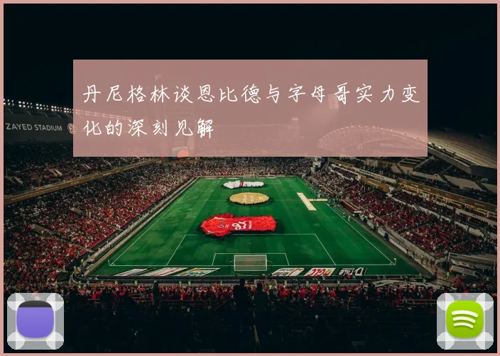 丹尼格林谈恩比德与字母哥实力变化的深刻见解