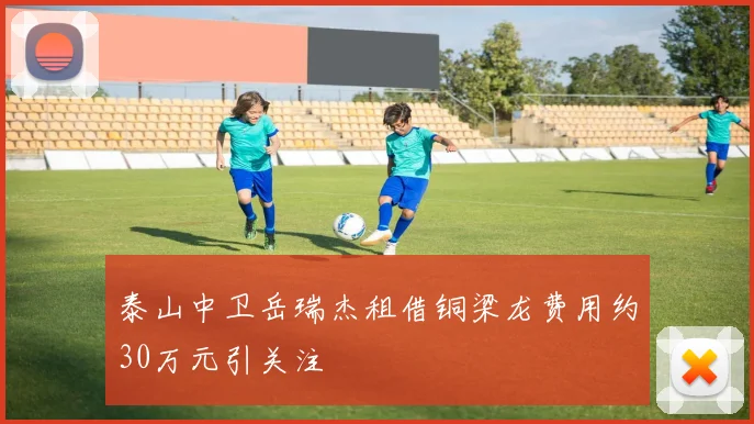 泰山中卫岳瑞杰租借铜梁龙费用约30万元引关注