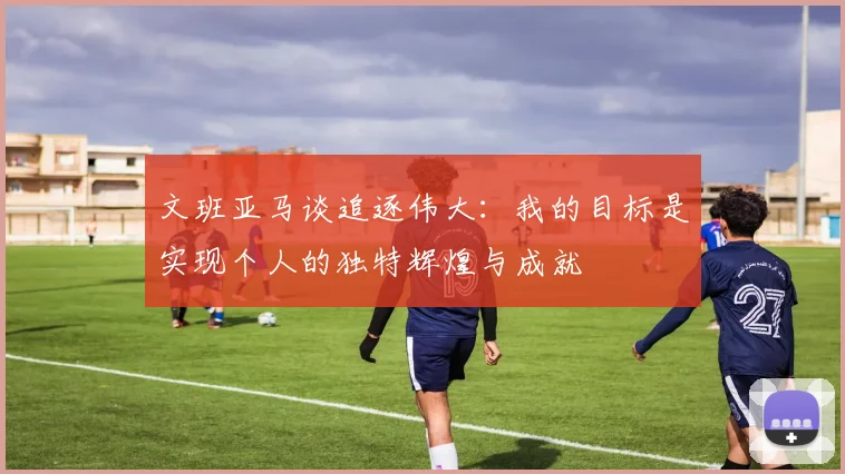 文班亚马谈追逐伟大：我的目标是实现个人的独特辉煌与成就