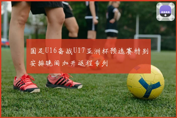 国足U16备战U17亚洲杯预选赛特别安排晚间加开返程专列