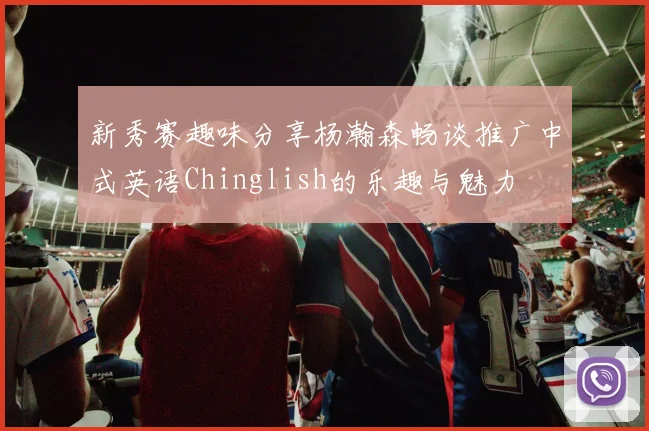 新秀赛趣味分享杨瀚森畅谈推广中式英语Chinglish的乐趣与魅力